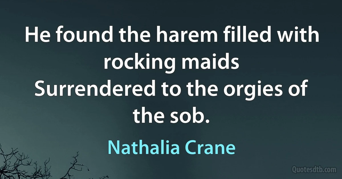 He found the harem filled with rocking maids
Surrendered to the orgies of the sob. (Nathalia Crane)