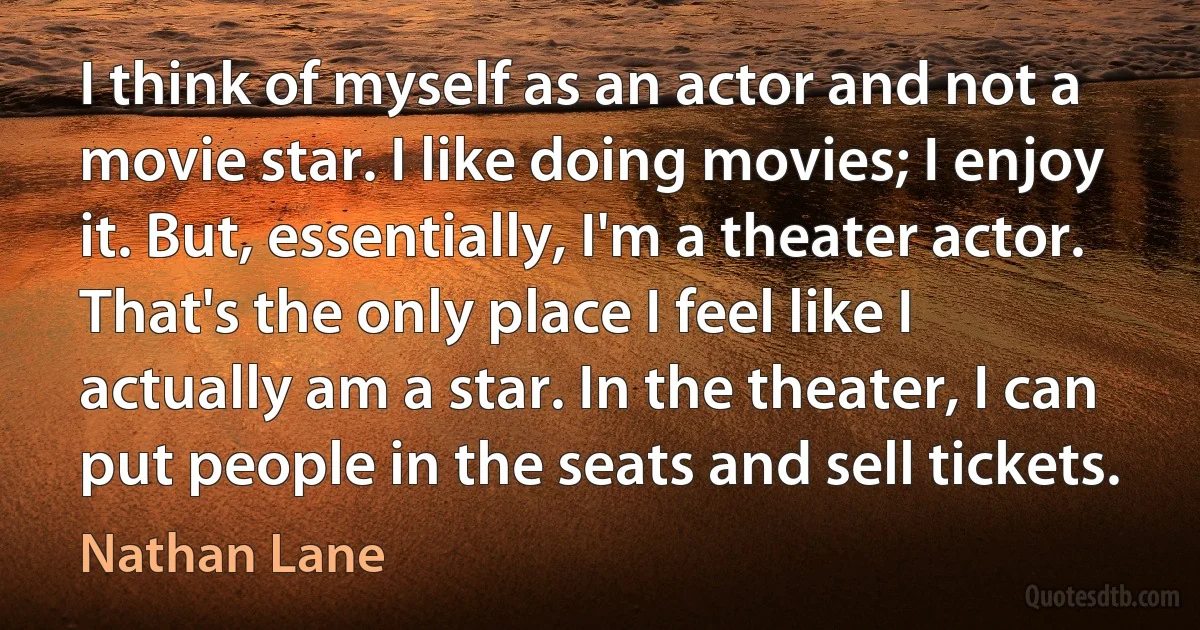 I think of myself as an actor and not a movie star. I like doing movies; I enjoy it. But, essentially, I'm a theater actor. That's the only place I feel like I actually am a star. In the theater, I can put people in the seats and sell tickets. (Nathan Lane)