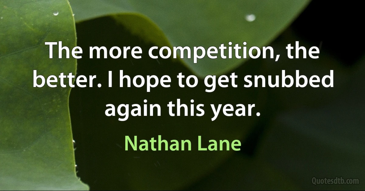 The more competition, the better. I hope to get snubbed again this year. (Nathan Lane)