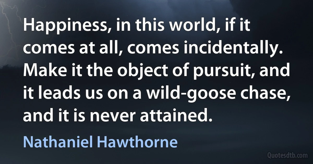 Happiness, in this world, if it comes at all, comes incidentally. Make it the object of pursuit, and it leads us on a wild-goose chase, and it is never attained. (Nathaniel Hawthorne)