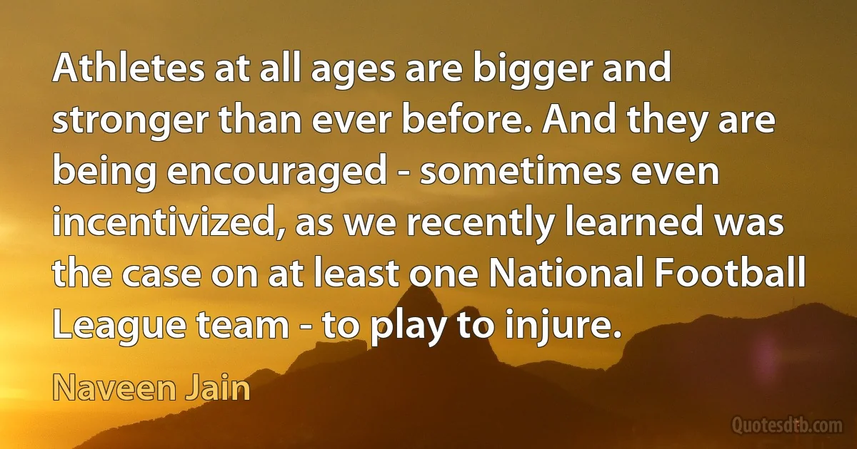 Athletes at all ages are bigger and stronger than ever before. And they are being encouraged - sometimes even incentivized, as we recently learned was the case on at least one National Football League team - to play to injure. (Naveen Jain)