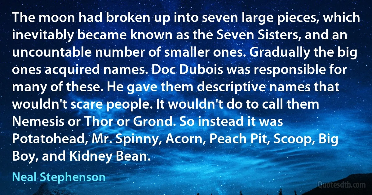 The moon had broken up into seven large pieces, which inevitably became known as the Seven Sisters, and an uncountable number of smaller ones. Gradually the big ones acquired names. Doc Dubois was responsible for many of these. He gave them descriptive names that wouldn't scare people. It wouldn't do to call them Nemesis or Thor or Grond. So instead it was Potatohead, Mr. Spinny, Acorn, Peach Pit, Scoop, Big Boy, and Kidney Bean. (Neal Stephenson)