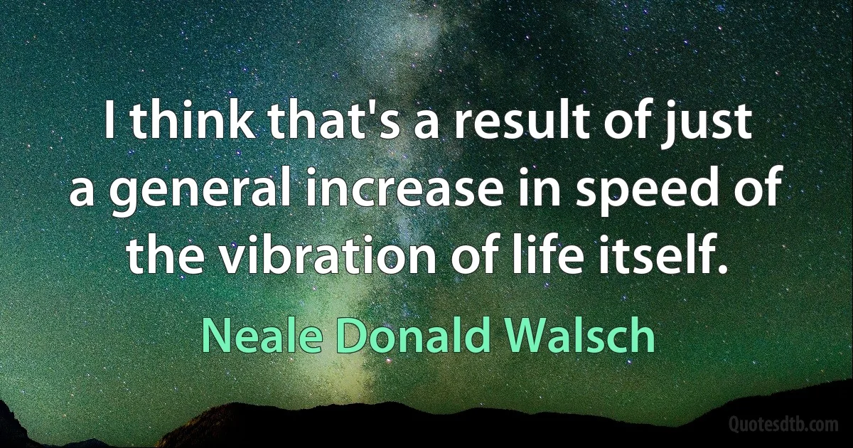 I think that's a result of just a general increase in speed of the vibration of life itself. (Neale Donald Walsch)