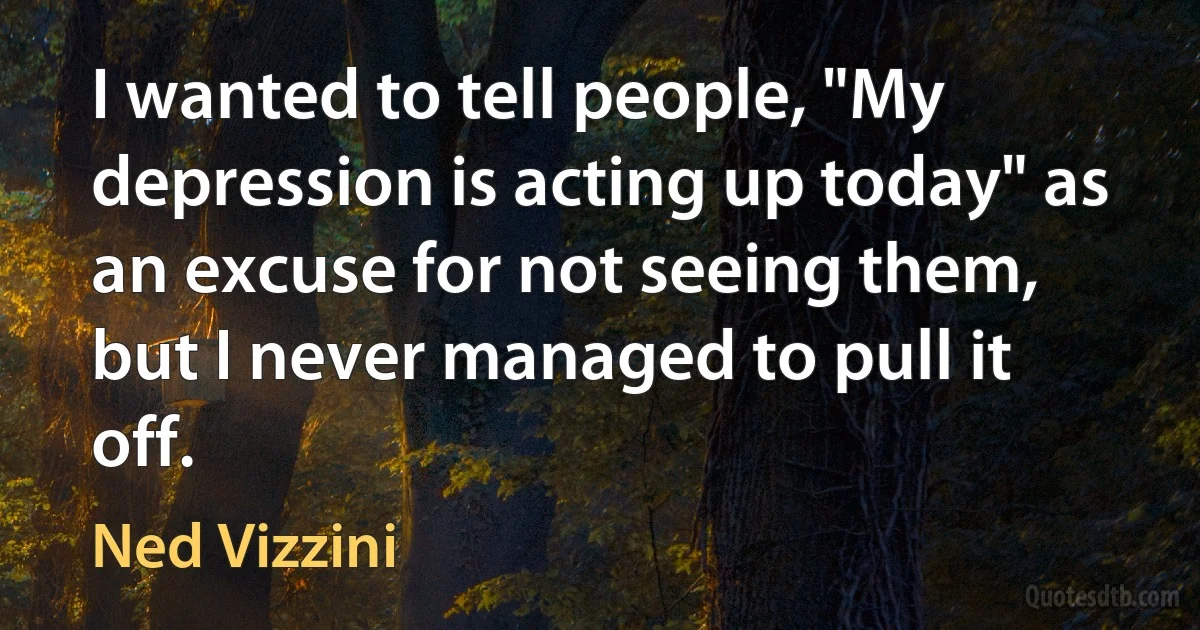 I wanted to tell people, "My depression is acting up today" as an excuse for not seeing them, but I never managed to pull it off. (Ned Vizzini)