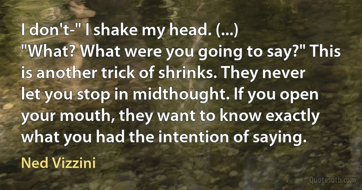 I don't-" I shake my head. (...)
"What? What were you going to say?" This is another trick of shrinks. They never let you stop in midthought. If you open your mouth, they want to know exactly what you had the intention of saying. (Ned Vizzini)