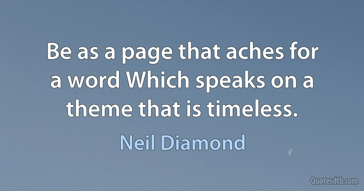 Be as a page that aches for a word Which speaks on a theme that is timeless. (Neil Diamond)