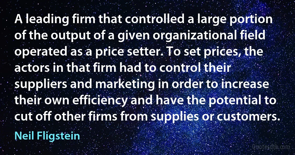 A leading firm that controlled a large portion of the output of a given organizational field operated as a price setter. To set prices, the actors in that firm had to control their suppliers and marketing in order to increase their own efficiency and have the potential to cut off other firms from supplies or customers. (Neil Fligstein)