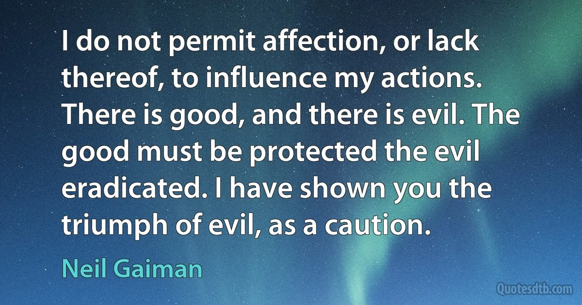 I do not permit affection, or lack thereof, to influence my actions. There is good, and there is evil. The good must be protected the evil eradicated. I have shown you the triumph of evil, as a caution. (Neil Gaiman)