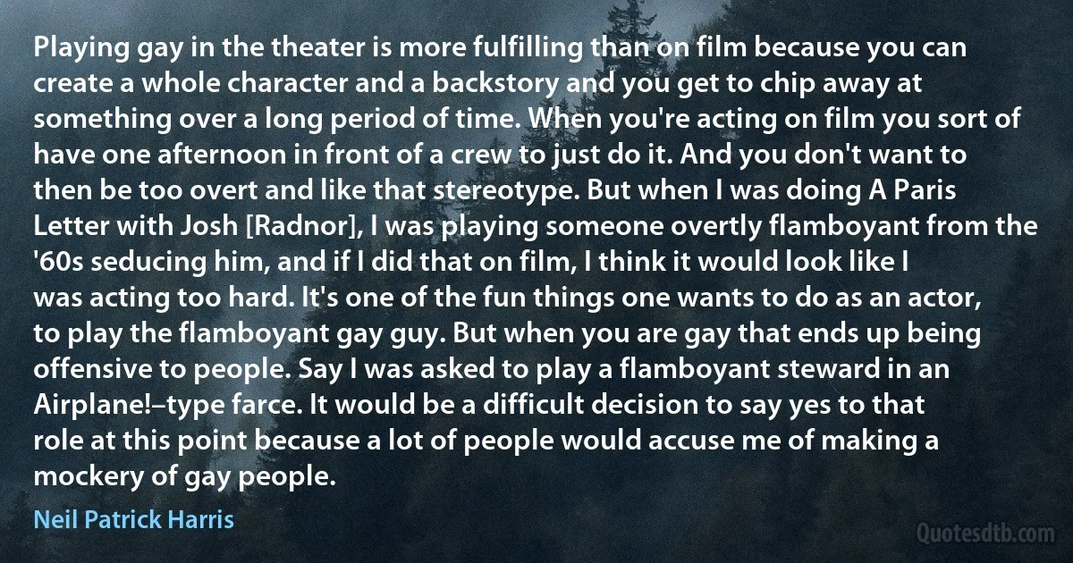 Playing gay in the theater is more fulfilling than on film because you can create a whole character and a backstory and you get to chip away at something over a long period of time. When you're acting on film you sort of have one afternoon in front of a crew to just do it. And you don't want to then be too overt and like that stereotype. But when I was doing A Paris Letter with Josh [Radnor], I was playing someone overtly flamboyant from the '60s seducing him, and if I did that on film, I think it would look like I was acting too hard. It's one of the fun things one wants to do as an actor, to play the flamboyant gay guy. But when you are gay that ends up being offensive to people. Say I was asked to play a flamboyant steward in an Airplane!–type farce. It would be a difficult decision to say yes to that role at this point because a lot of people would accuse me of making a mockery of gay people. (Neil Patrick Harris)