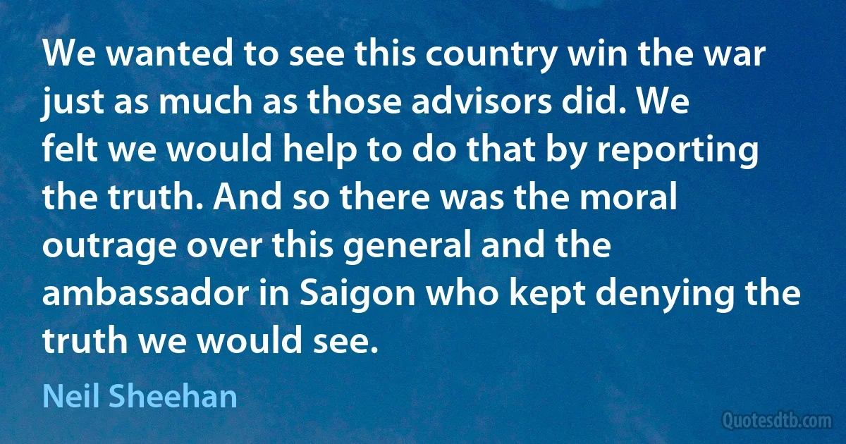 We wanted to see this country win the war just as much as those advisors did. We felt we would help to do that by reporting the truth. And so there was the moral outrage over this general and the ambassador in Saigon who kept denying the truth we would see. (Neil Sheehan)