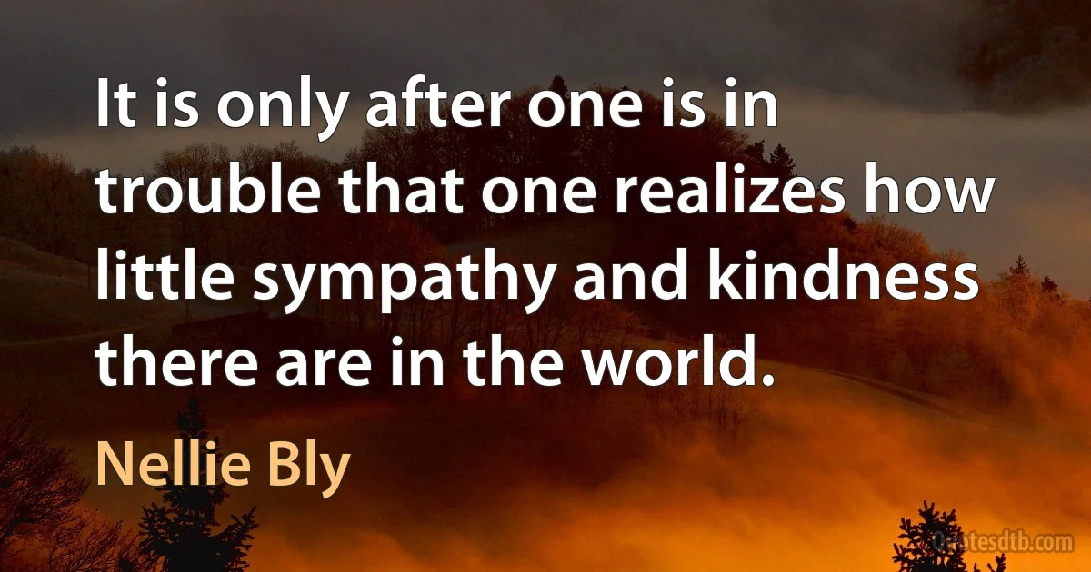 It is only after one is in trouble that one realizes how little sympathy and kindness there are in the world. (Nellie Bly)