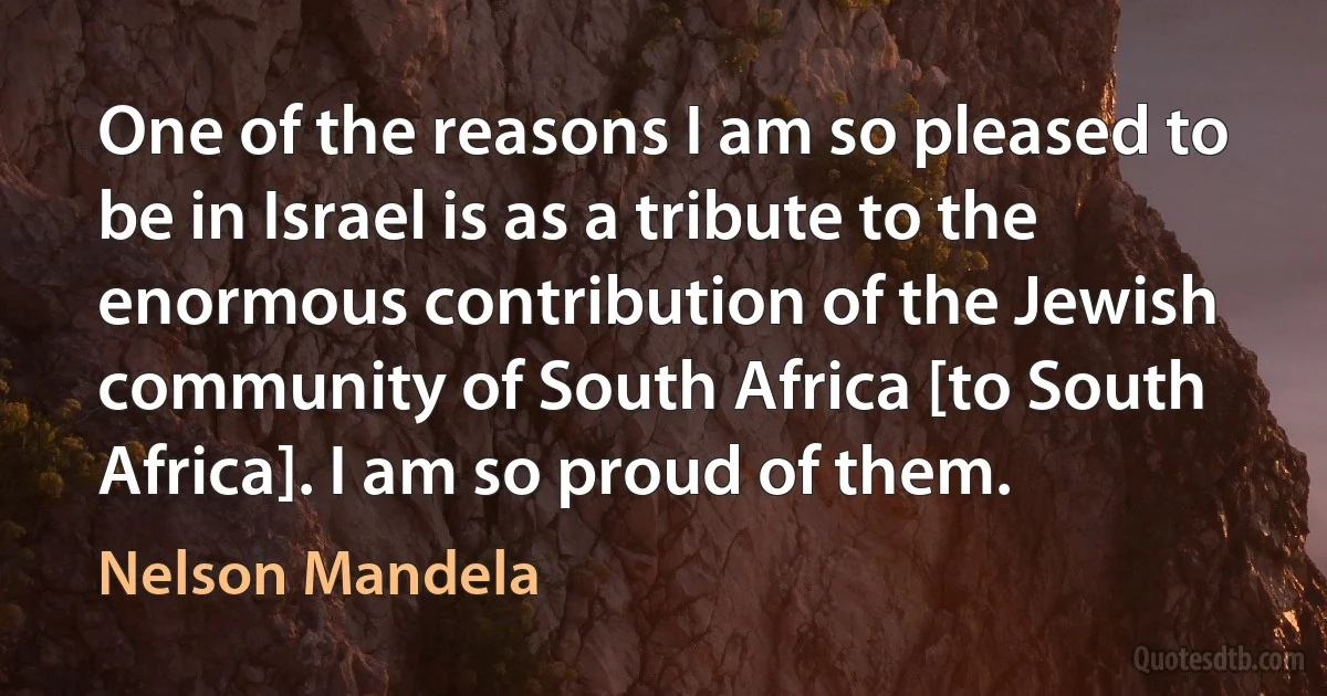 One of the reasons I am so pleased to be in Israel is as a tribute to the enormous contribution of the Jewish community of South Africa [to South Africa]. I am so proud of them. (Nelson Mandela)