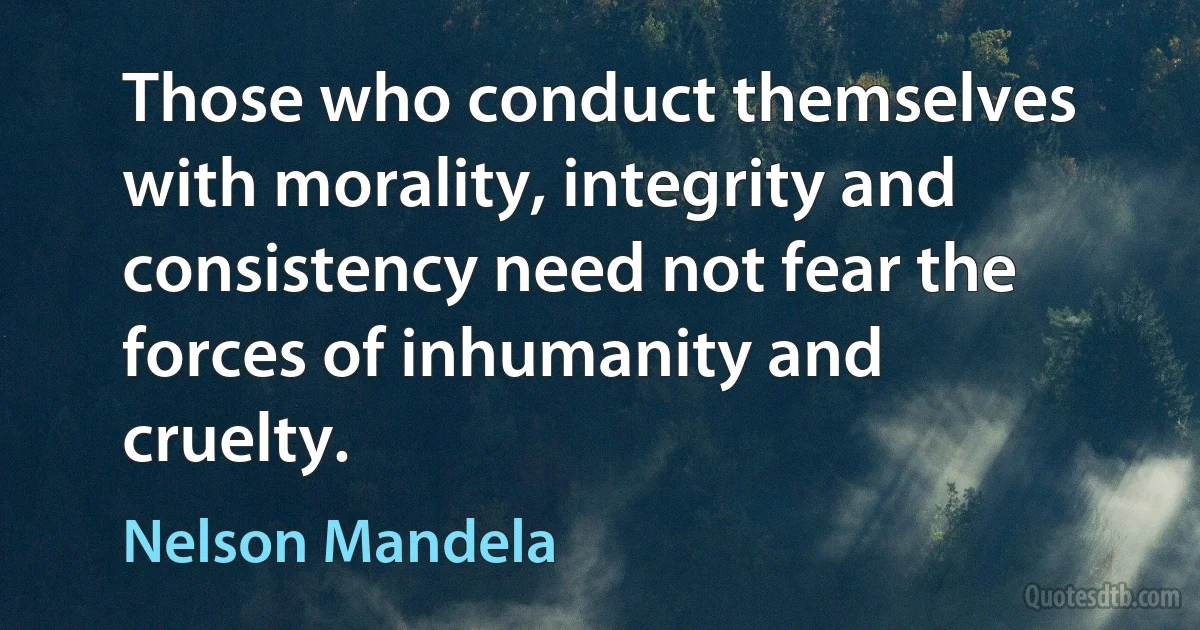 Those who conduct themselves with morality, integrity and consistency need not fear the forces of inhumanity and cruelty. (Nelson Mandela)