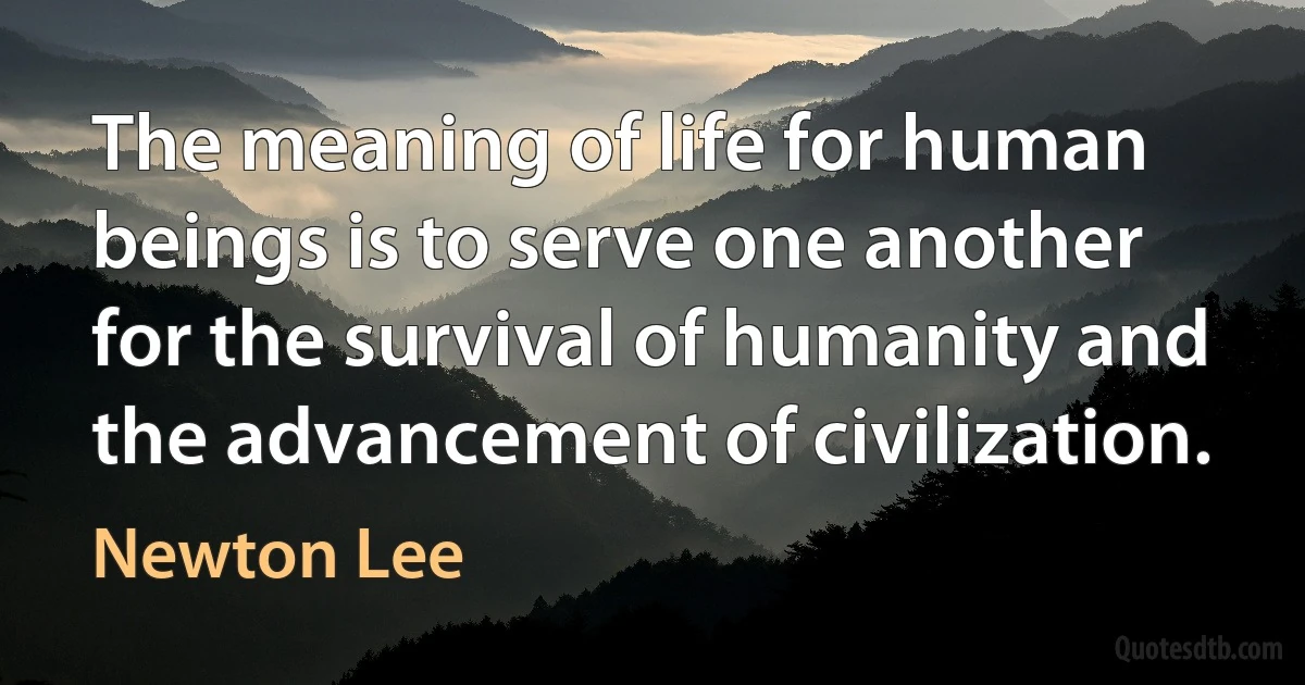 The meaning of life for human beings is to serve one another for the survival of humanity and the advancement of civilization. (Newton Lee)