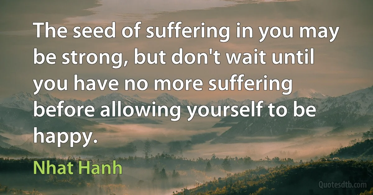 The seed of suffering in you may be strong, but don't wait until you have no more suffering before allowing yourself to be happy. (Nhat Hanh)