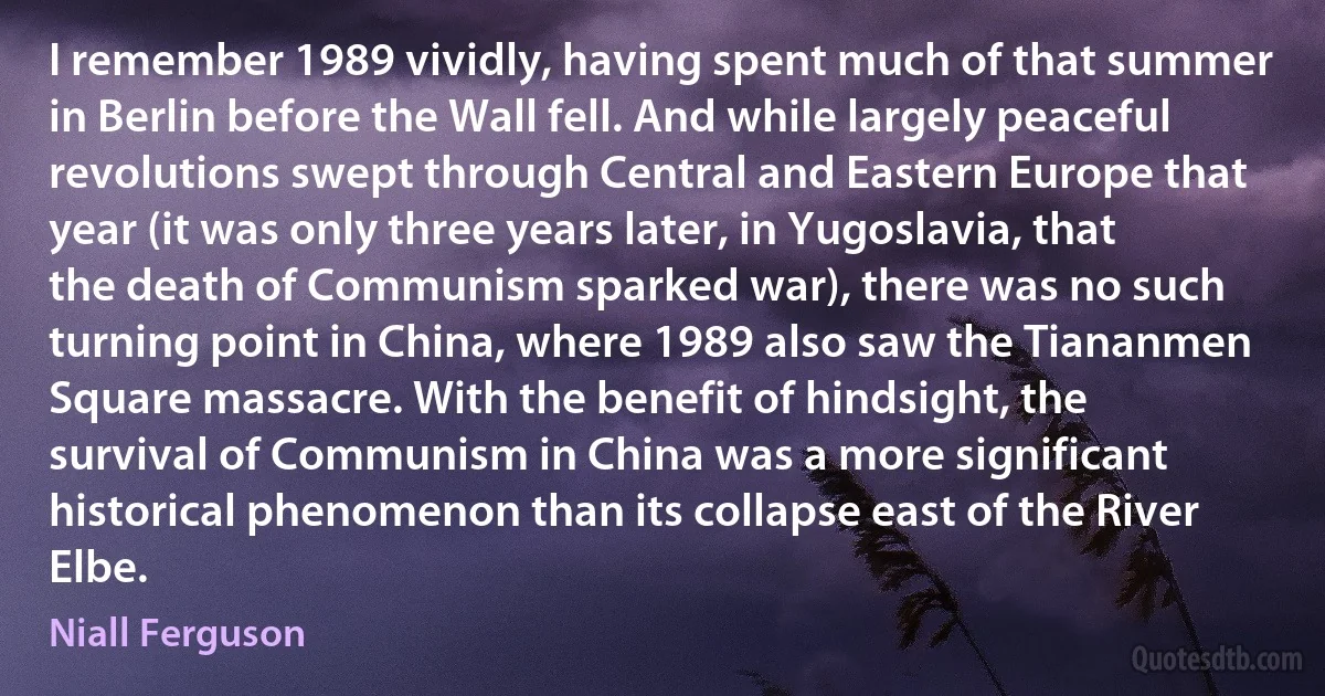 I remember 1989 vividly, having spent much of that summer in Berlin before the Wall fell. And while largely peaceful revolutions swept through Central and Eastern Europe that year (it was only three years later, in Yugoslavia, that the death of Communism sparked war), there was no such turning point in China, where 1989 also saw the Tiananmen Square massacre. With the benefit of hindsight, the survival of Communism in China was a more significant historical phenomenon than its collapse east of the River Elbe. (Niall Ferguson)