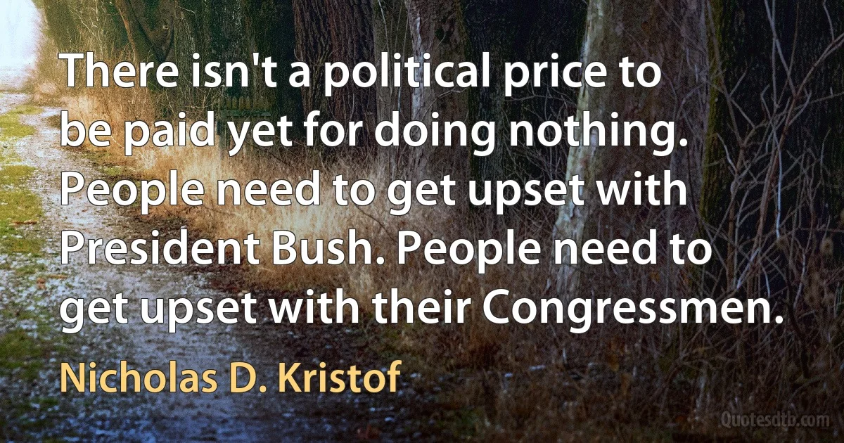 There isn't a political price to be paid yet for doing nothing. People need to get upset with President Bush. People need to get upset with their Congressmen. (Nicholas D. Kristof)