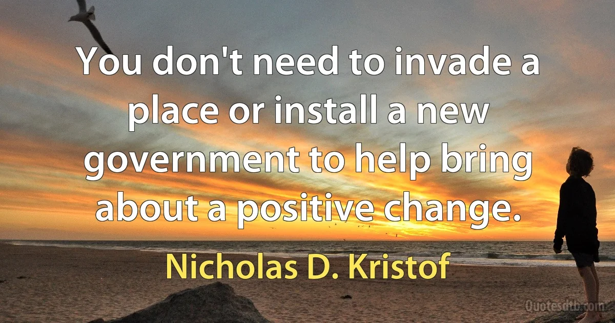 You don't need to invade a place or install a new government to help bring about a positive change. (Nicholas D. Kristof)