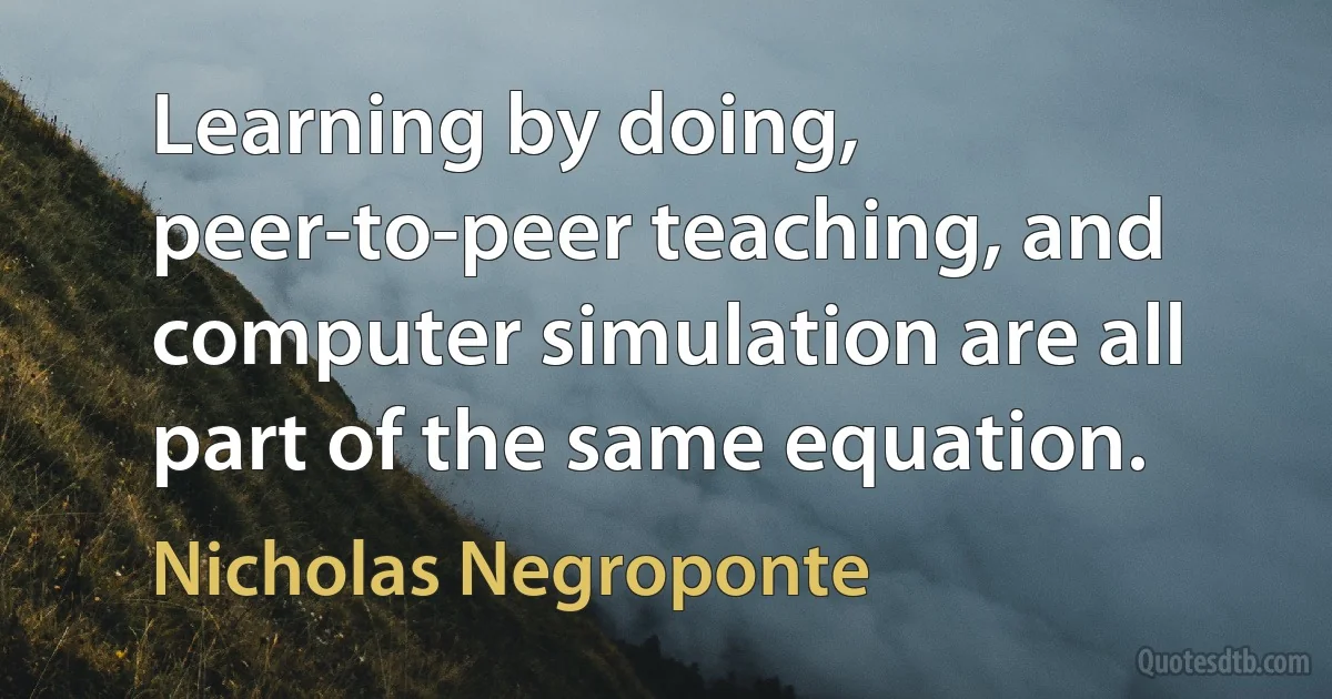 Learning by doing, peer-to-peer teaching, and computer simulation are all part of the same equation. (Nicholas Negroponte)