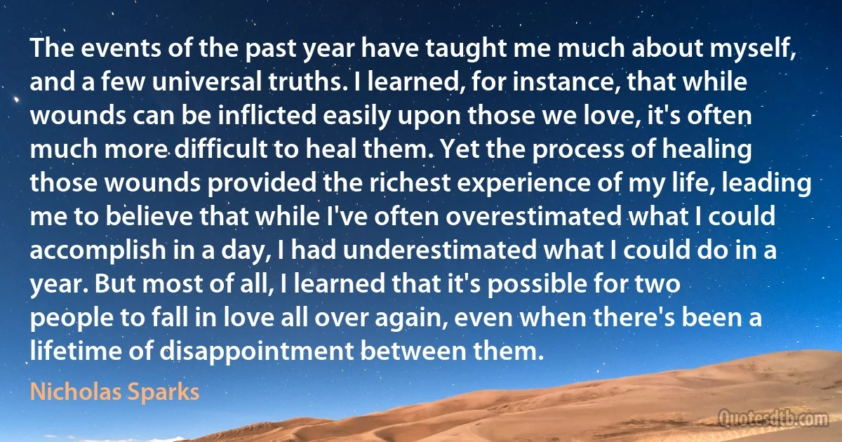 The events of the past year have taught me much about myself, and a few universal truths. I learned, for instance, that while wounds can be inflicted easily upon those we love, it's often much more difficult to heal them. Yet the process of healing those wounds provided the richest experience of my life, leading me to believe that while I've often overestimated what I could accomplish in a day, I had underestimated what I could do in a year. But most of all, I learned that it's possible for two people to fall in love all over again, even when there's been a lifetime of disappointment between them. (Nicholas Sparks)