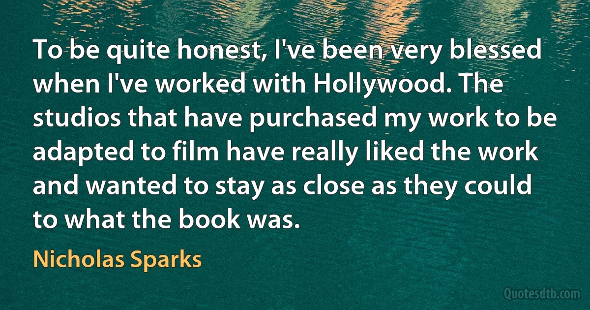 To be quite honest, I've been very blessed when I've worked with Hollywood. The studios that have purchased my work to be adapted to film have really liked the work and wanted to stay as close as they could to what the book was. (Nicholas Sparks)