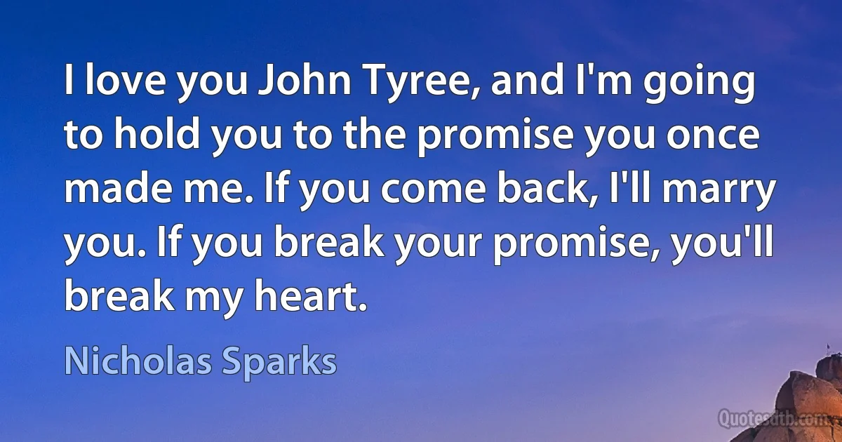 I love you John Tyree, and I'm going to hold you to the promise you once made me. If you come back, I'll marry you. If you break your promise, you'll break my heart. (Nicholas Sparks)