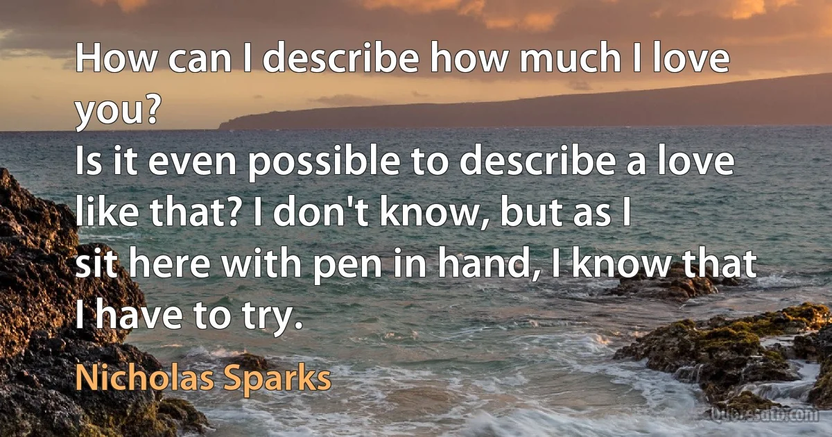 How can I describe how much I love you?
Is it even possible to describe a love like that? I don't know, but as I
sit here with pen in hand, I know that I have to try. (Nicholas Sparks)