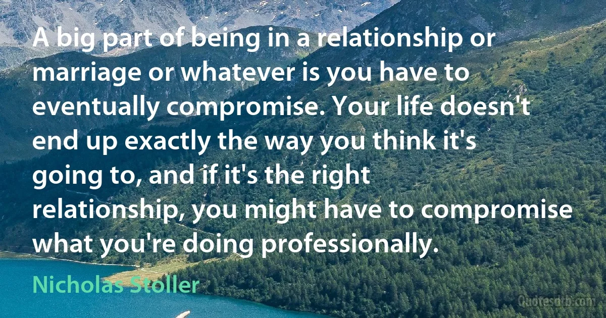 A big part of being in a relationship or marriage or whatever is you have to eventually compromise. Your life doesn't end up exactly the way you think it's going to, and if it's the right relationship, you might have to compromise what you're doing professionally. (Nicholas Stoller)