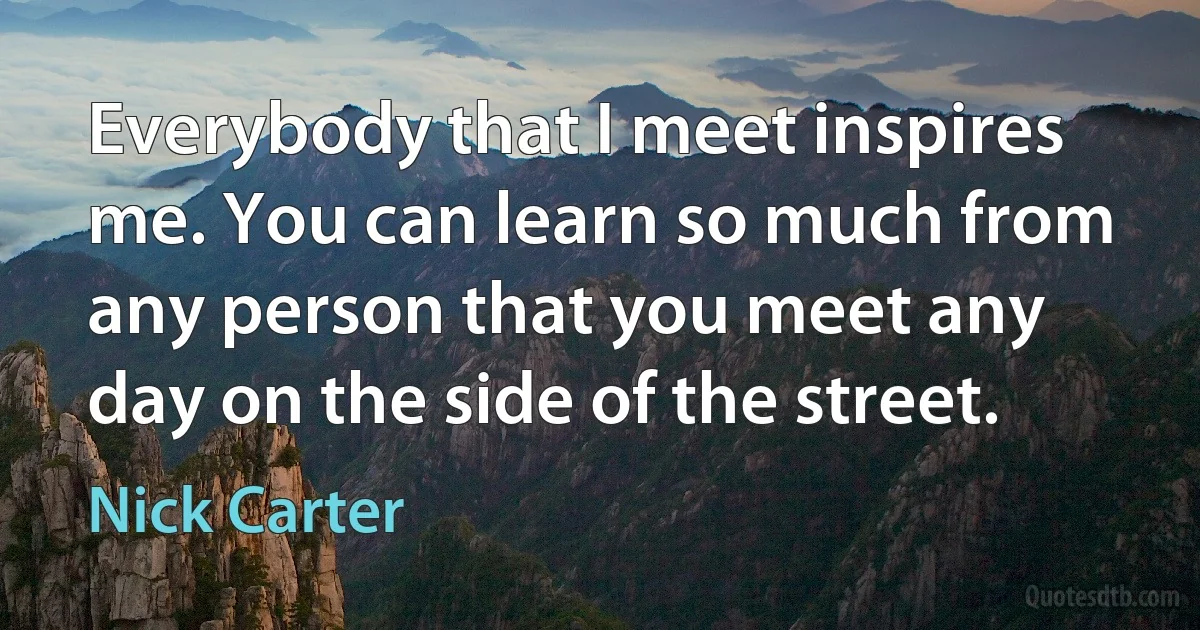 Everybody that I meet inspires me. You can learn so much from any person that you meet any day on the side of the street. (Nick Carter)