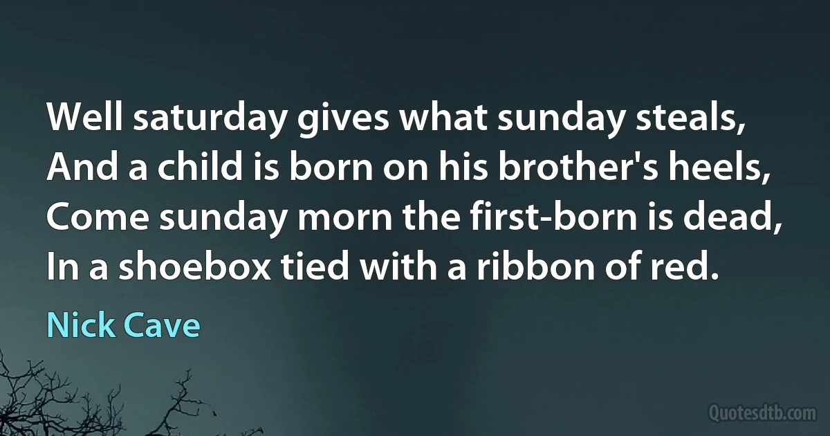 Well saturday gives what sunday steals,
And a child is born on his brother's heels,
Come sunday morn the first-born is dead,
In a shoebox tied with a ribbon of red. (Nick Cave)