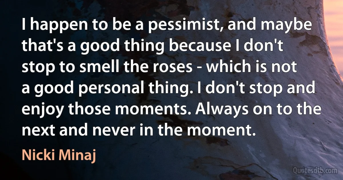 I happen to be a pessimist, and maybe that's a good thing because I don't stop to smell the roses - which is not a good personal thing. I don't stop and enjoy those moments. Always on to the next and never in the moment. (Nicki Minaj)