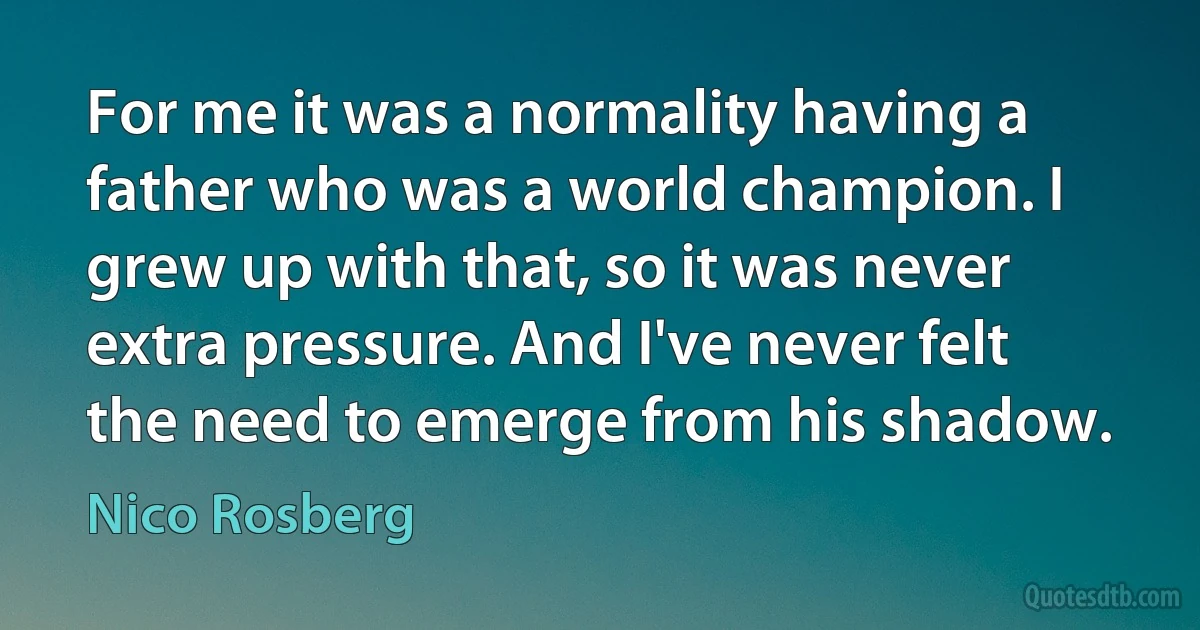 For me it was a normality having a father who was a world champion. I grew up with that, so it was never extra pressure. And I've never felt the need to emerge from his shadow. (Nico Rosberg)