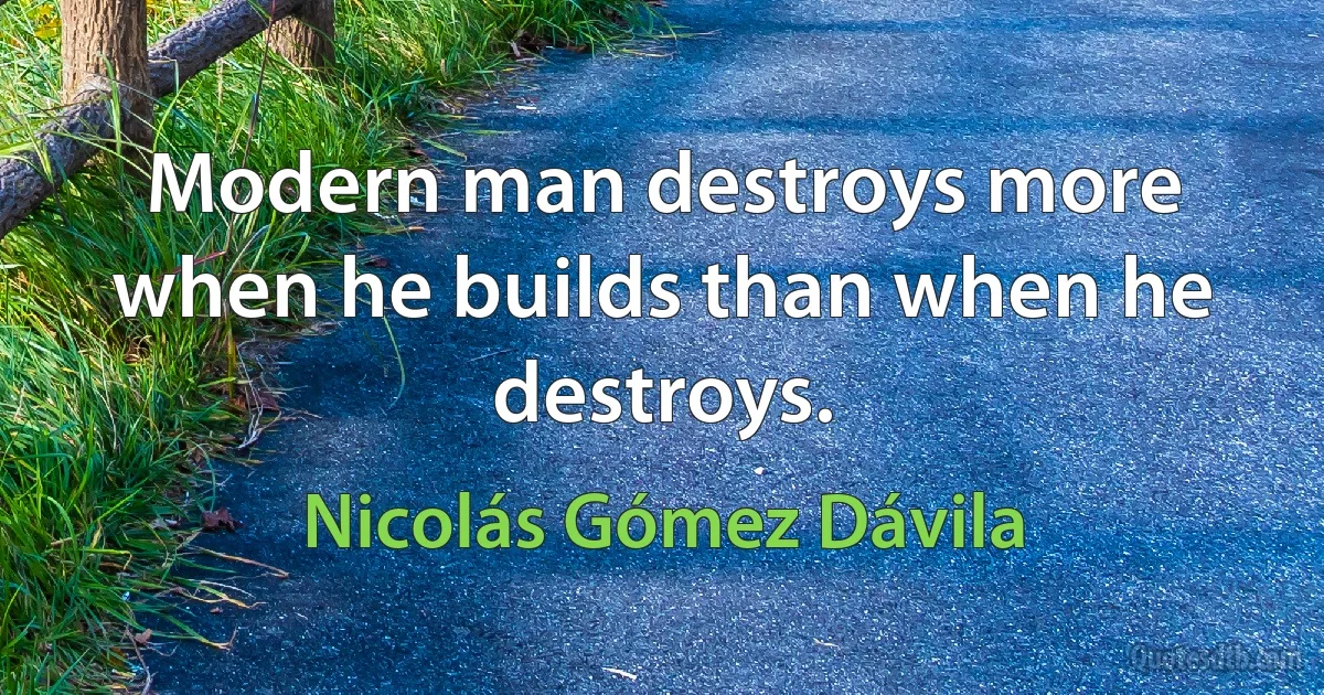 Modern man destroys more when he builds than when he destroys. (Nicolás Gómez Dávila)