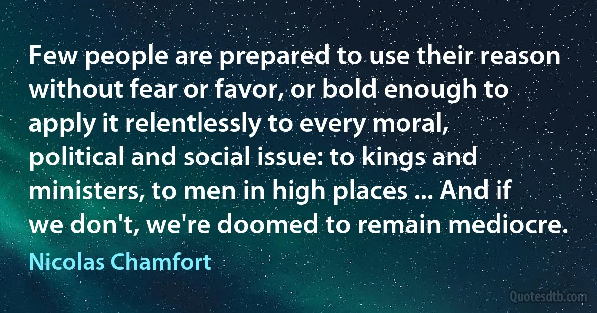 Few people are prepared to use their reason without fear or favor, or bold enough to apply it relentlessly to every moral, political and social issue: to kings and ministers, to men in high places ... And if we don't, we're doomed to remain mediocre. (Nicolas Chamfort)