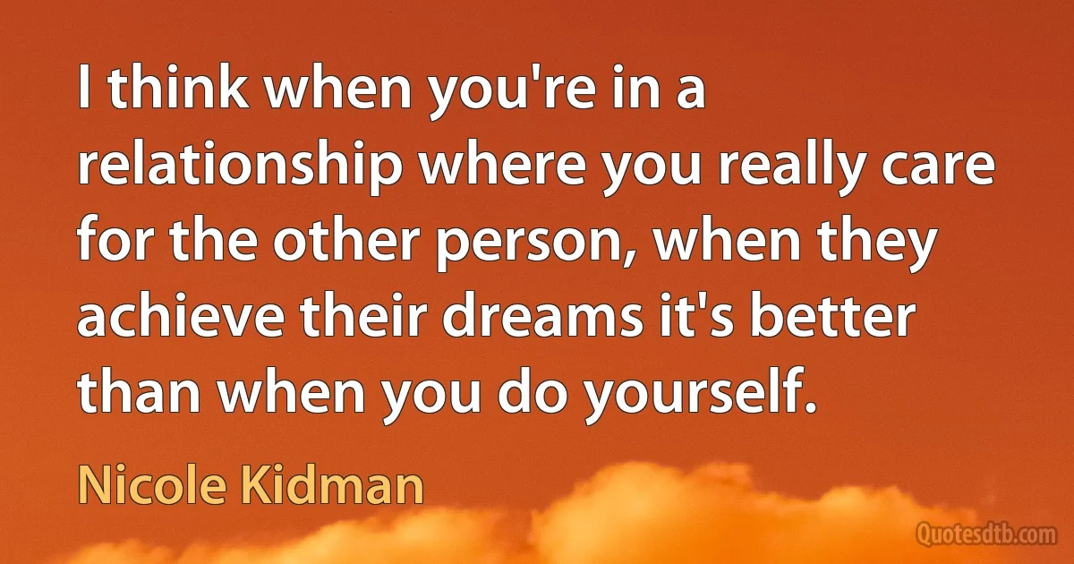 I think when you're in a relationship where you really care for the other person, when they achieve their dreams it's better than when you do yourself. (Nicole Kidman)