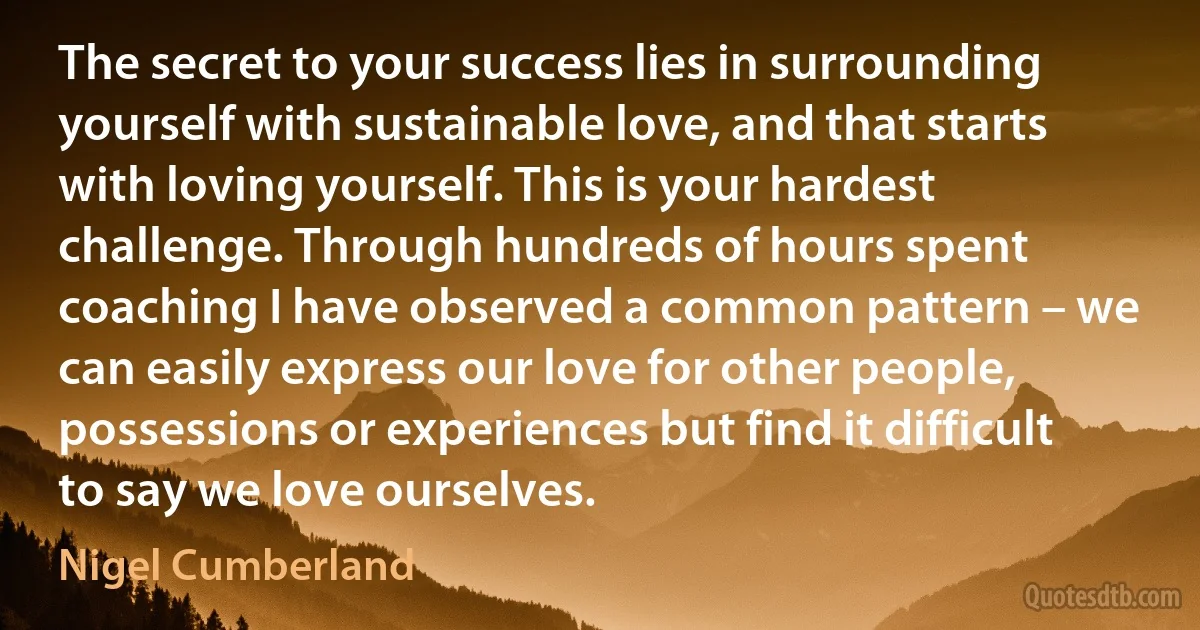 The secret to your success lies in surrounding yourself with sustainable love, and that starts with loving yourself. This is your hardest challenge. Through hundreds of hours spent coaching I have observed a common pattern – we can easily express our love for other people, possessions or experiences but find it difficult to say we love ourselves. (Nigel Cumberland)