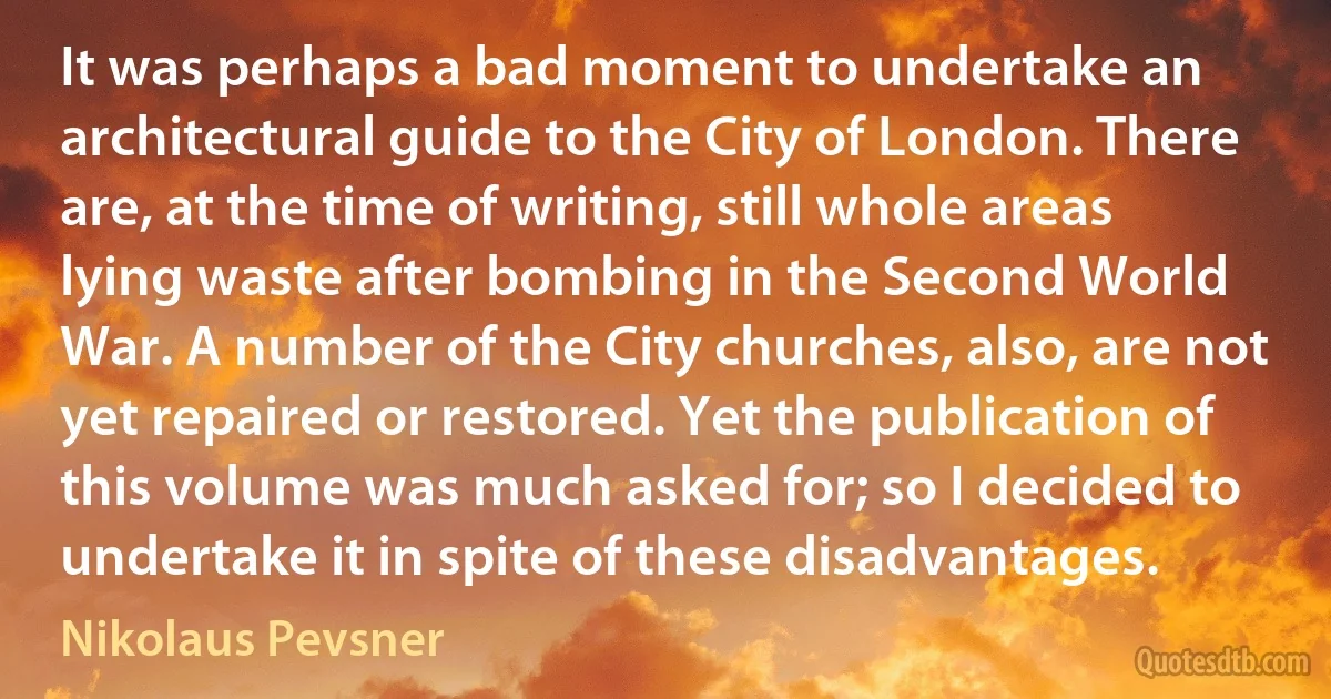 It was perhaps a bad moment to undertake an architectural guide to the City of London. There are, at the time of writing, still whole areas lying waste after bombing in the Second World War. A number of the City churches, also, are not yet repaired or restored. Yet the publication of this volume was much asked for; so I decided to undertake it in spite of these disadvantages. (Nikolaus Pevsner)