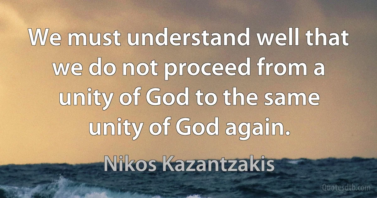 We must understand well that we do not proceed from a unity of God to the same unity of God again. (Nikos Kazantzakis)