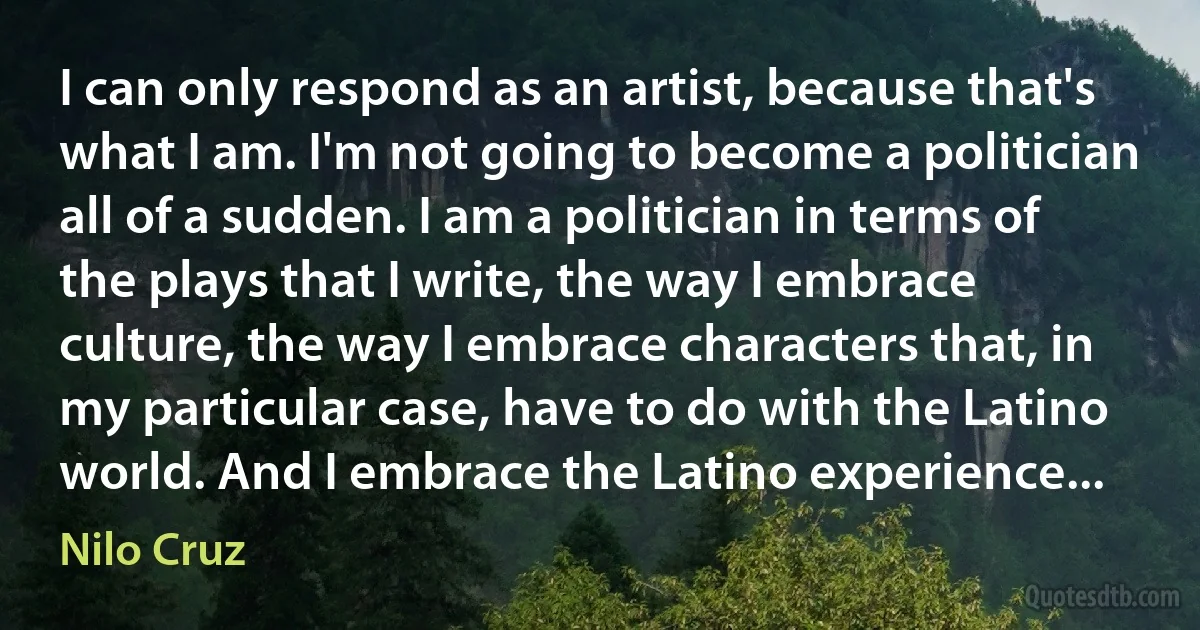 I can only respond as an artist, because that's what I am. I'm not going to become a politician all of a sudden. I am a politician in terms of the plays that I write, the way I embrace culture, the way I embrace characters that, in my particular case, have to do with the Latino world. And I embrace the Latino experience... (Nilo Cruz)