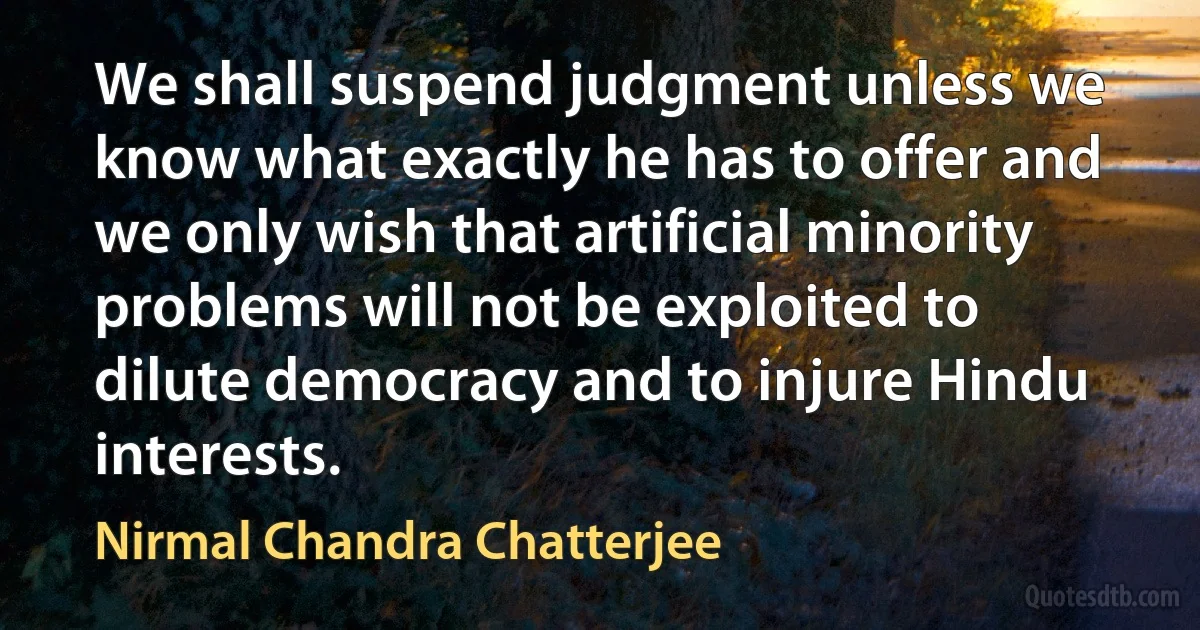 We shall suspend judgment unless we know what exactly he has to offer and we only wish that artificial minority problems will not be exploited to dilute democracy and to injure Hindu interests. (Nirmal Chandra Chatterjee)