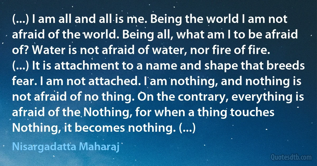 (...) I am all and all is me. Being the world I am not afraid of the world. Being all, what am I to be afraid of? Water is not afraid of water, nor fire of fire. (...) It is attachment to a name and shape that breeds fear. I am not attached. I am nothing, and nothing is not afraid of no thing. On the contrary, everything is afraid of the Nothing, for when a thing touches Nothing, it becomes nothing. (...) (Nisargadatta Maharaj)