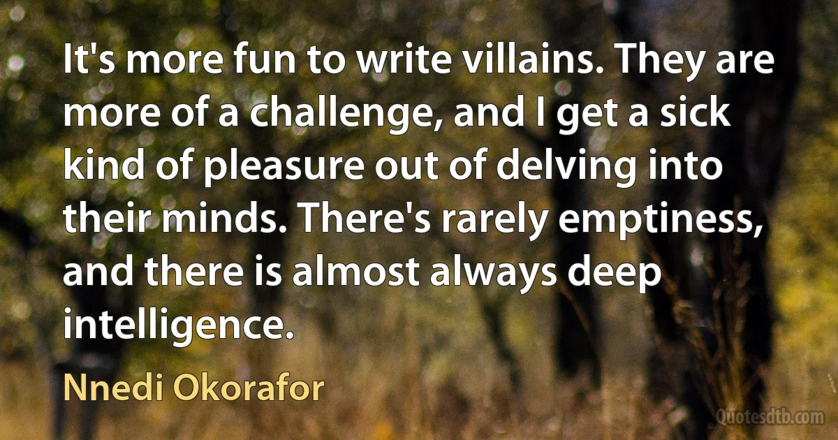 It's more fun to write villains. They are more of a challenge, and I get a sick kind of pleasure out of delving into their minds. There's rarely emptiness, and there is almost always deep intelligence. (Nnedi Okorafor)