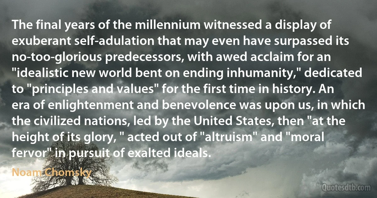 The final years of the millennium witnessed a display of exuberant self-adulation that may even have surpassed its no-too-glorious predecessors, with awed acclaim for an "idealistic new world bent on ending inhumanity," dedicated to "principles and values" for the first time in history. An era of enlightenment and benevolence was upon us, in which the civilized nations, led by the United States, then "at the height of its glory, " acted out of "altruism" and "moral fervor" in pursuit of exalted ideals. (Noam Chomsky)