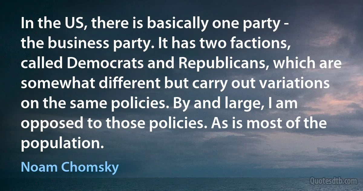 In the US, there is basically one party - the business party. It has two factions, called Democrats and Republicans, which are somewhat different but carry out variations on the same policies. By and large, I am opposed to those policies. As is most of the population. (Noam Chomsky)