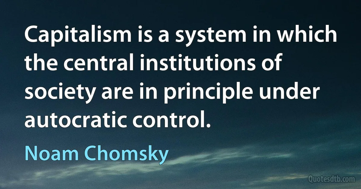 Capitalism is a system in which the central institutions of society are in principle under autocratic control. (Noam Chomsky)