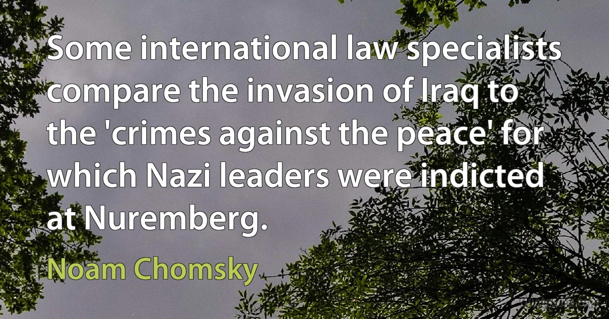 Some international law specialists compare the invasion of Iraq to the 'crimes against the peace' for which Nazi leaders were indicted at Nuremberg. (Noam Chomsky)