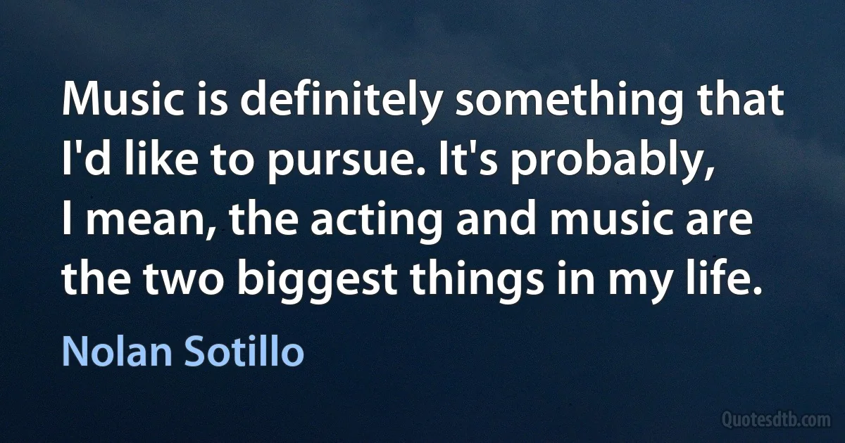 Music is definitely something that I'd like to pursue. It's probably, I mean, the acting and music are the two biggest things in my life. (Nolan Sotillo)