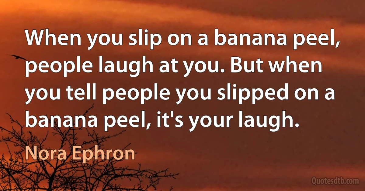 When you slip on a banana peel, people laugh at you. But when you tell people you slipped on a banana peel, it's your laugh. (Nora Ephron)