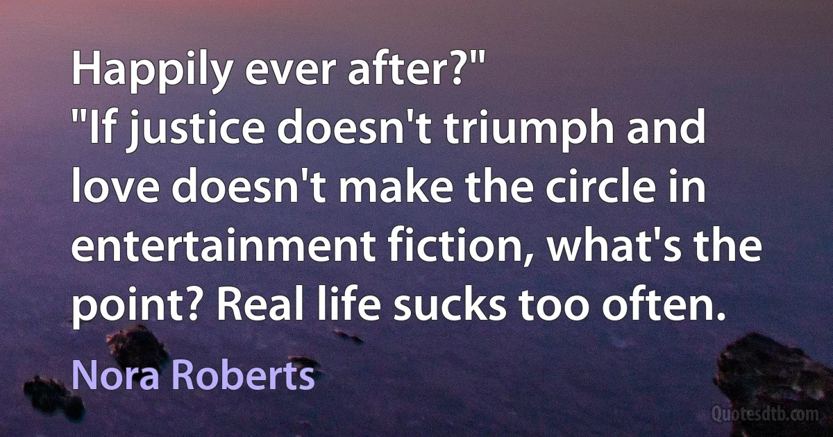 Happily ever after?"
"If justice doesn't triumph and love doesn't make the circle in entertainment fiction, what's the point? Real life sucks too often. (Nora Roberts)