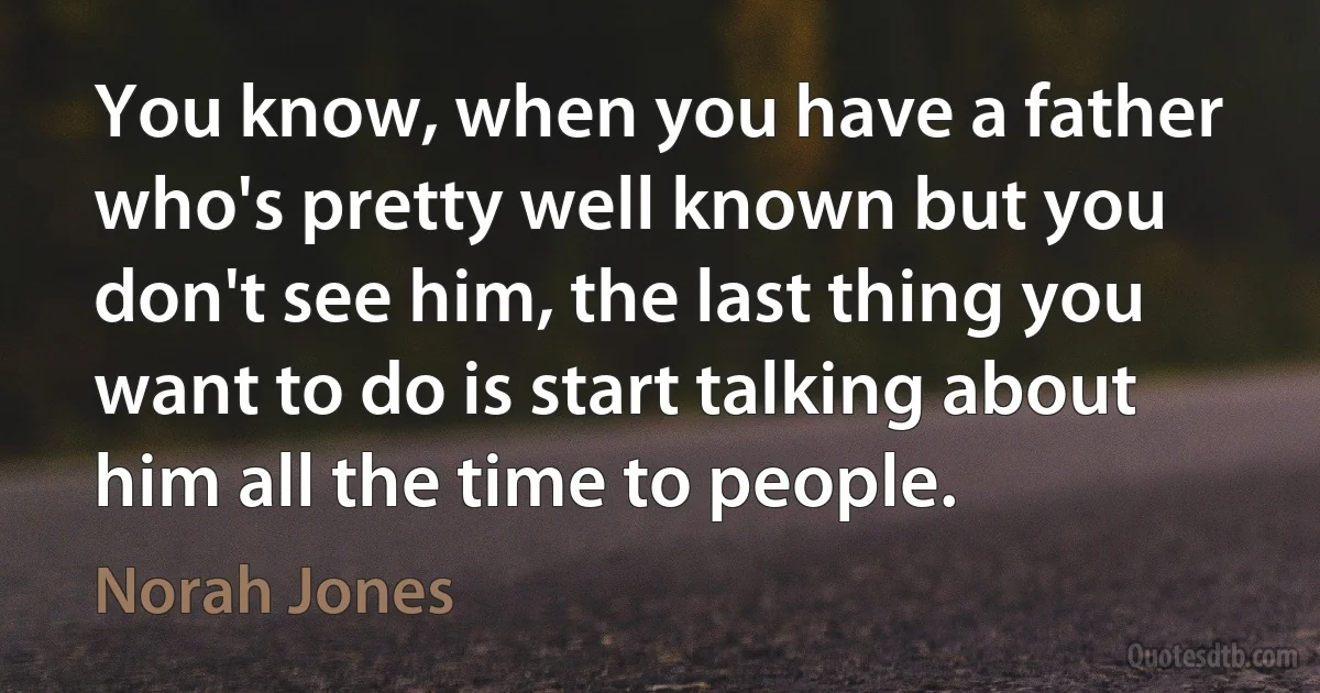 You know, when you have a father who's pretty well known but you don't see him, the last thing you want to do is start talking about him all the time to people. (Norah Jones)